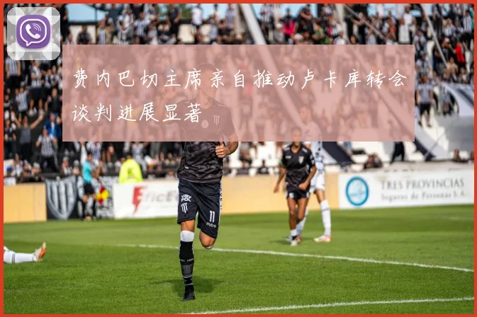 费内巴切主席亲自推动卢卡库转会谈判进展显著